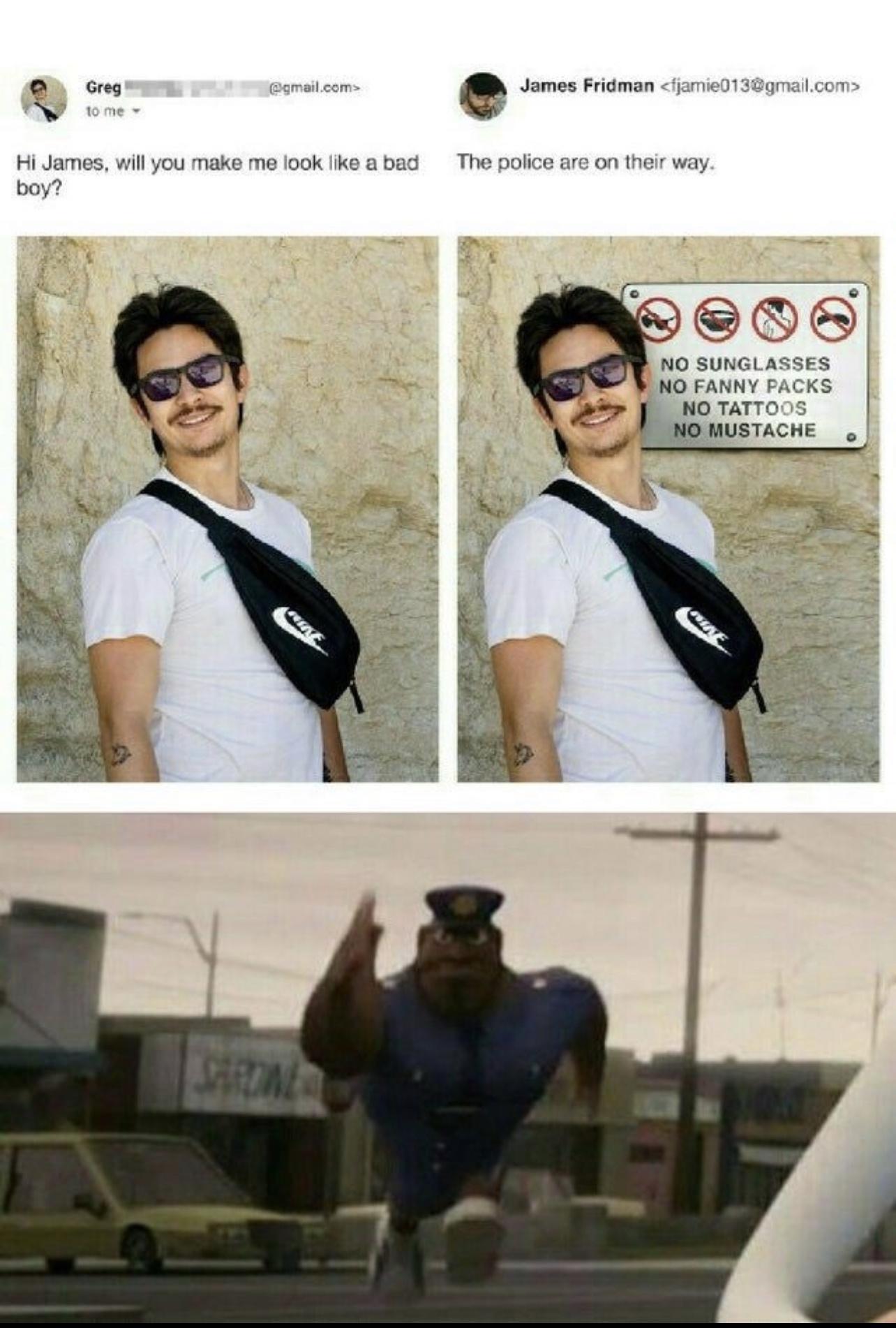 o Greg gmail coms James Fridman fjamie013gmailcom e 5 Hi James will you make me look like a bad The police are on their way boy NO SUNGLASSES NO FANNY PACKS 2 NO TATTOOS 3 NO MUSTACHE