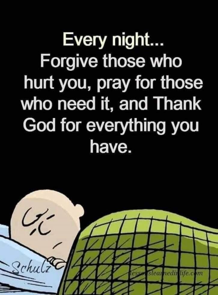 Every night... Forgive those who hurt you, pray for those who need it, and Thank God for everything you have.