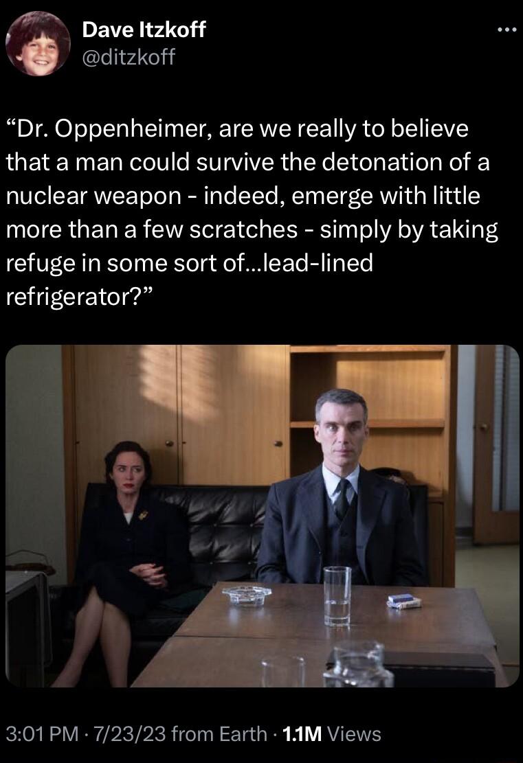 Dave ltzkoff ditzkoff Dr Oppenheimer are we really to believe that a man could survive the detonation of a nuclear weapon indeed emerge with little more than a few scratches simply by taking refuge in some sort oflead lined refrigerator 301PM 72323 from Earth 1AM Views