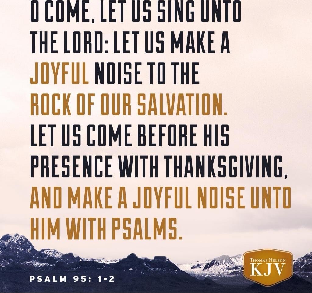 O COME, LET US SING UNTO THE LORD: LET US MAKE A JOYFUL NOISE TO THE ROCK OF OUR SALVATION. LET US COME BEFORE HIS PRESENCE WITH THANKSGIVING. AND MAKE A JOYFUL NOISE UNTO HIM WITH PSALMS. PSALM 95:1-2