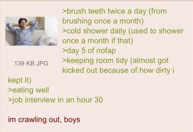 Anonymous 070721Wed154040 No64474134 brush teeth twice a day from brushing once a month cold shower daily used to shower once a month if that day 5 of nofap 1a9Kkepe keeping room tidy almost got kicked out because of how dirty i kept it eating well job interview in an hour 30 im crawling out boys