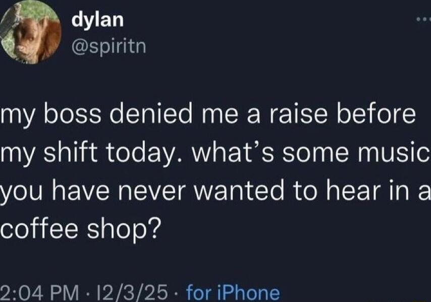 my boss denied me a raise before my shift today. what’s some music you have never wanted to hear in a coffee shop?