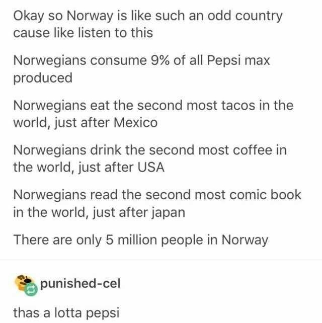Innea Okay so Norway is like such an odd country cause like listen to this Norwegians consume 9 of all Pepsi max produced Norwegians eat the second most tacos in the world just after Mexico Norwegians drink the second most coffee in the world just after USA Norwegians read the second most comic book in the world just after japan There are only 5 million people in Norway punishedcel thas a lotta pe