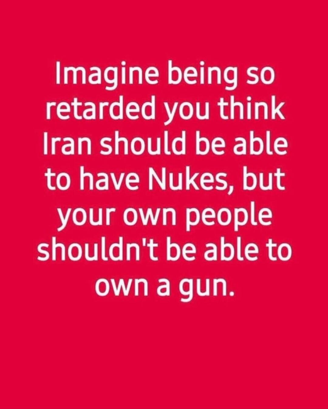 Imagine being so retarded you think Iran should be able to have Nukes, but your own people shouldn't be able to own a gun.
