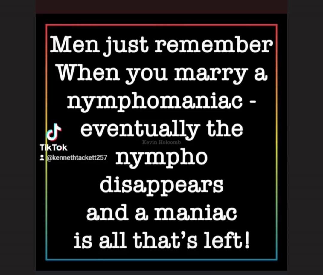 Men just remember When you marry a nymphomaniac - eventually the nympho disappears and a maniac is all that’s left!