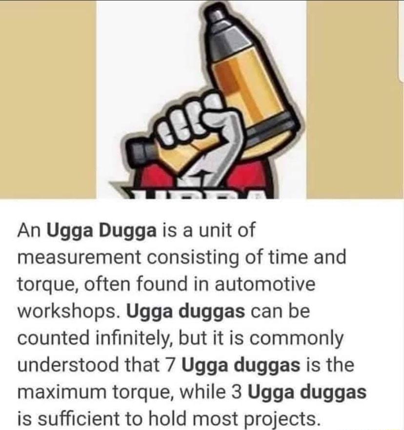 An Ugga Dugga is a unit of measurement consisting of time and torque often found in automotive workshops Ugga duggas can be counted infinitely but it is commonly understood that 7 Ugga duggas is the maximum torque while 3 Ugga duggas is sufficient to hold most projects