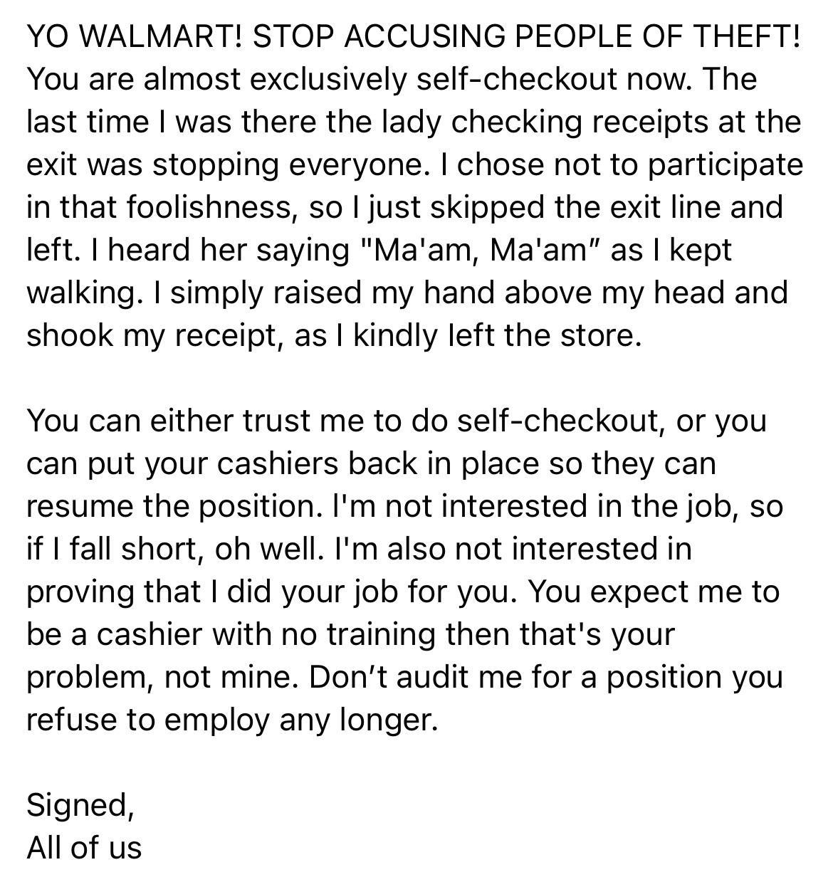 YO WALMART STOP ACCUSING PEOPLE OF THEFT You are almost exclusively self checkout now The last time was there the lady checking receipts at the exit was stopping everyone chose not to participate in that foolishness so just skipped the exit line and left heard her saying Maam Maam as kept walking simply raised my hand above my head and shook my receipt as kindly left the store You can either trust