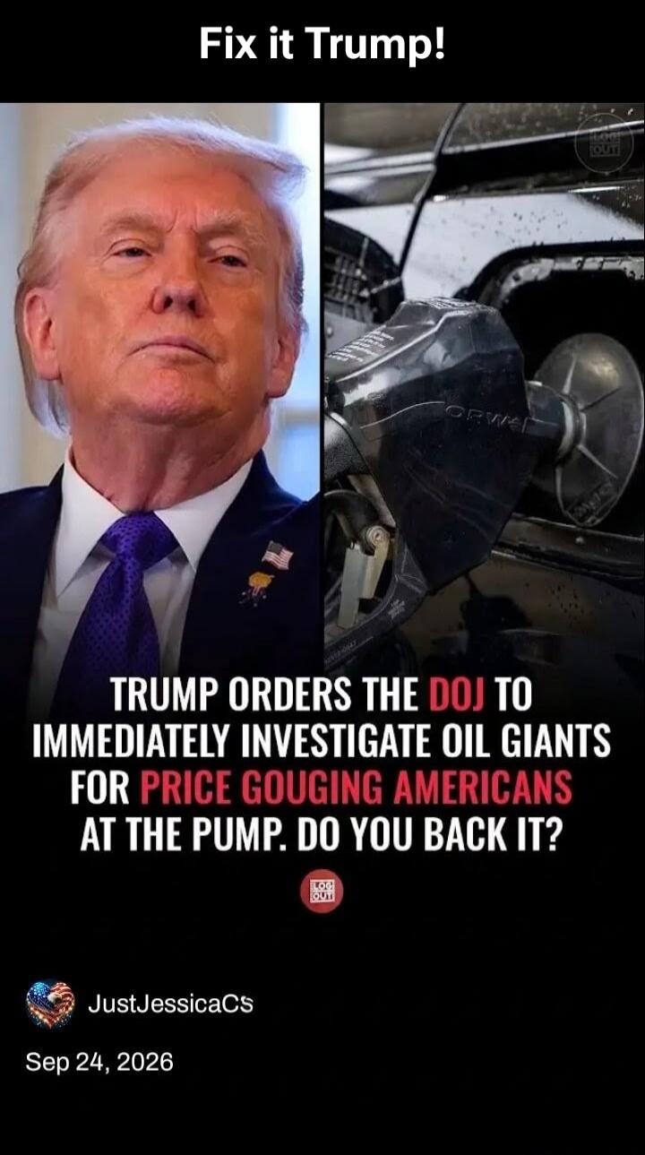 Fix it Trump! TRUMP ORDERS THE DOJ TO IMMEDIATELY INVESTIGATE OIL GIANTS FOR PRICE GOUGING AMERICANS AT THE PUMP. DO YOU BACK IT?