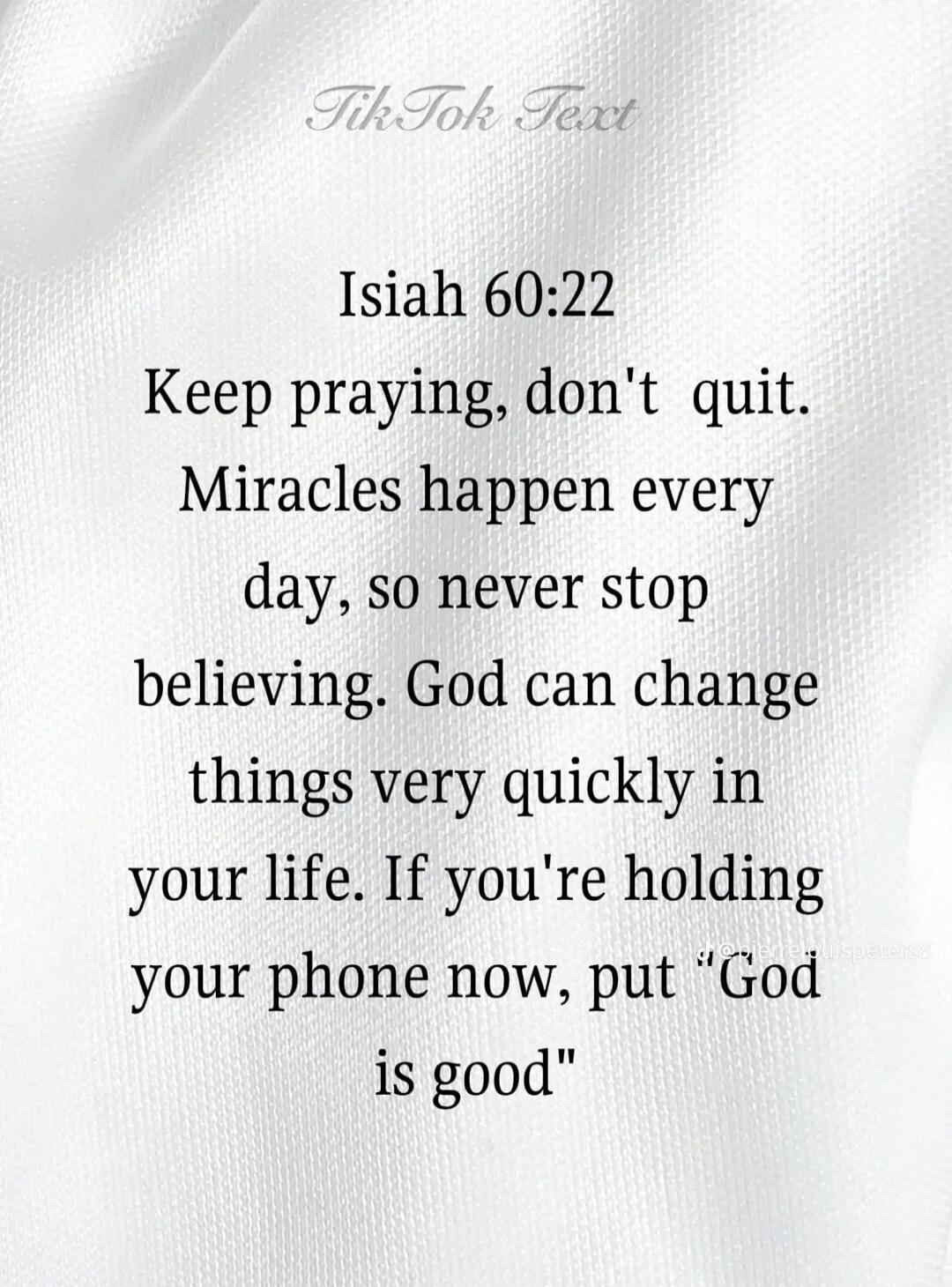 Tik Tok Text. Isaiah 60:22. Keep praying, don't quit. Miracles happen every day, so never stop believing. God can change things very quickly in your life. If you're holding your phone now, put 