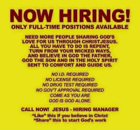 NOW HIRING! ONLY FULL-TIME POSITIONS AVAILABLE NEED MORE PEOPLE SHARING GOD'S LOVE FOR US THROUGH CHRIST JESUS. ALL YOU HAVE TO DO IS REPENT, TURN FROM YOUR WICKED WAYS, AND BELIEVE IN GOD THE FATHER, GOD THE SON AND IN THE HOLY SPIRIT SENT TO COMFORT AND GUIDE US. NO I.D. REQUIRED NO LICENSE REQUIRED NO DRUG TEST REQUIRED NO GOV'T APPROVAL REQUIRE