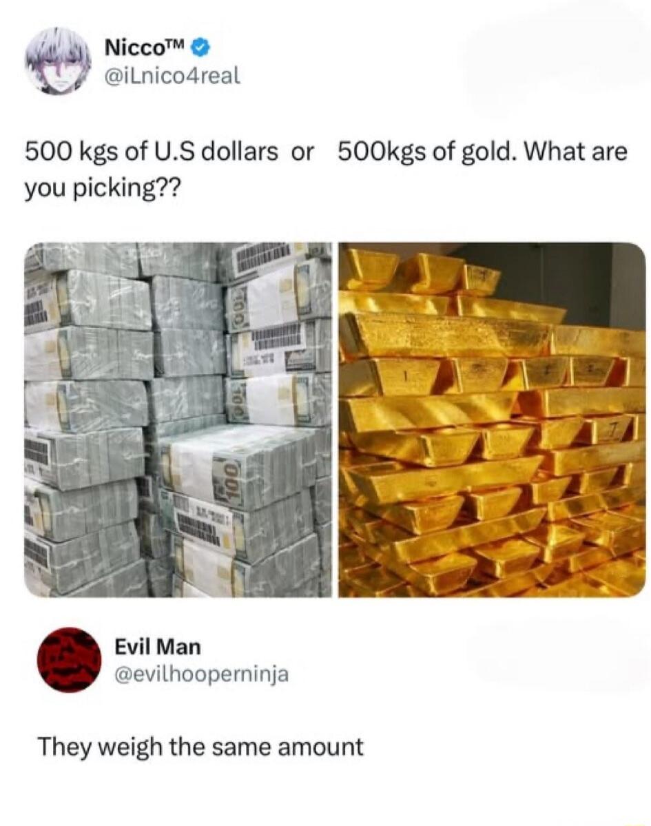 Nicco™ @iLnico4real 500 kgs of U.S dollars or 500kgs of gold. What are you picking?? Evil Man @evilhooperninja They weigh the same amount