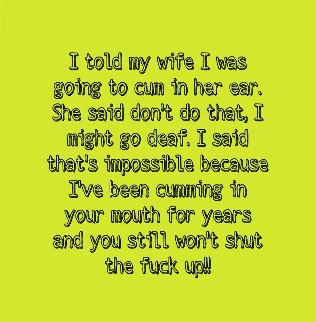 I told my wife I was going to cum in her ear. She said don't do that, I might go deaf. I said that's impossible because I've been cumming in your mouth for years and you still won't shut the fuck up!!