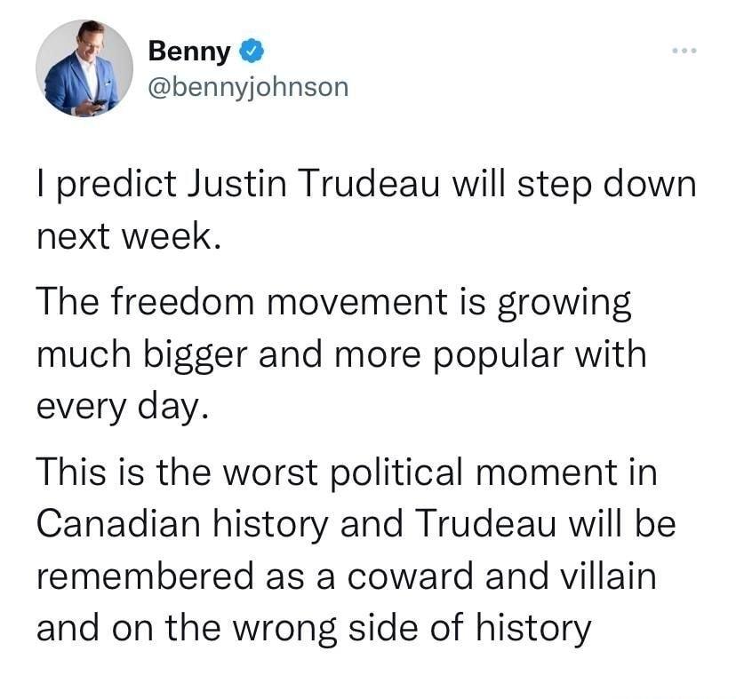 Benny bennyjohnson predict Justin Trudeau will step down next week The freedom movement is growing much bigger and more popular with every day This is the worst political moment in Canadian history and Trudeau will be remembered as a coward and villain and on the wrong side of history