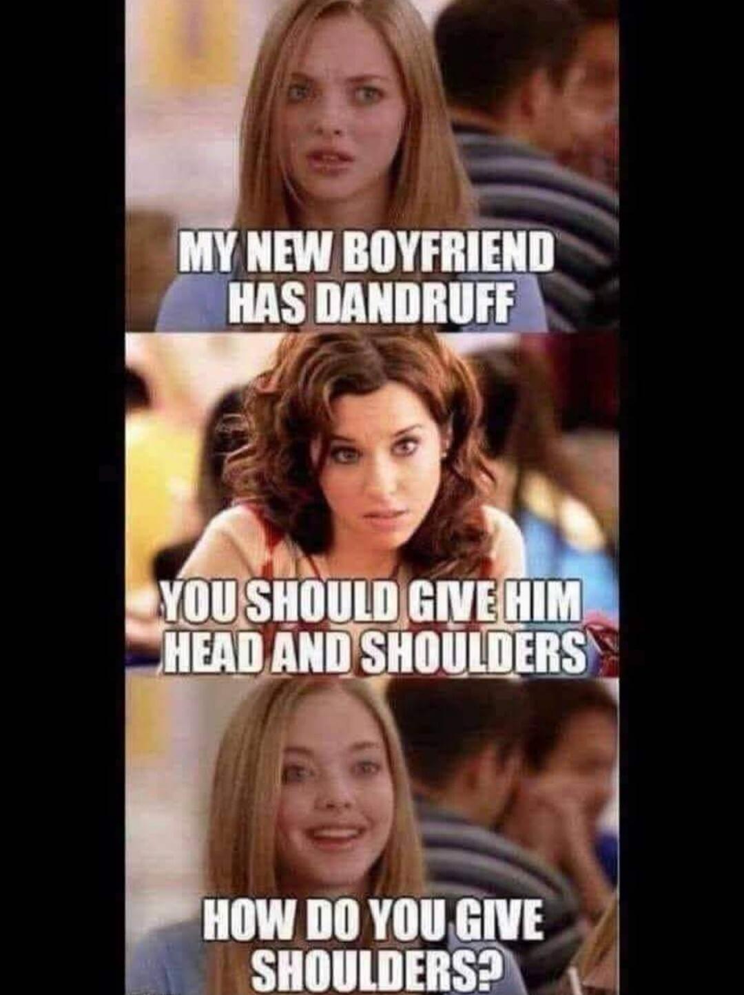 MY NEW BOYFRIEND HAS DANDRUFF
YOU SHOULD GIVE HIM HEAD AND SHOULDERS
HOW DO YOU GIVE SHOULDERS?