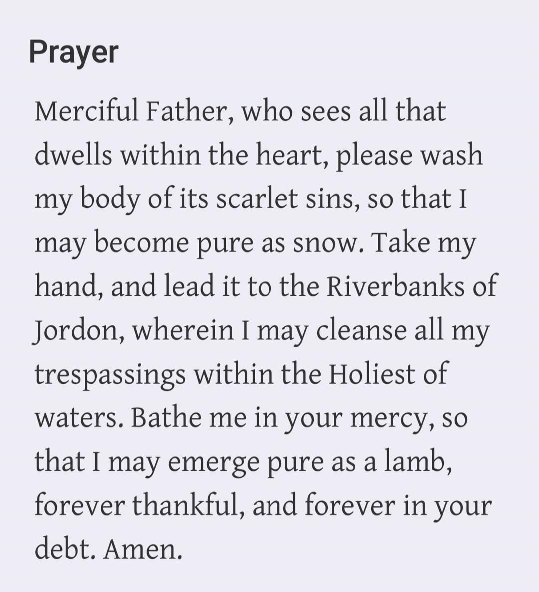 Prayer Merciful Father, who sees all that dwells within the heart, please wash my body of its scarlet sins, so that I may become pure as snow. Take my hand, and lead it to the Riverbanks of Jordon, wherein I may cleanse all my trespassings within the Holiest of waters. Bathe me in your mercy, so that I may emerge pure as a lamb, forever thankful, a