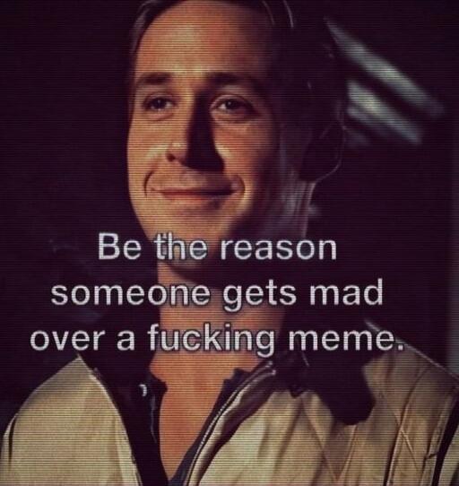 Be the reason someone gets mad over a fucking meme.