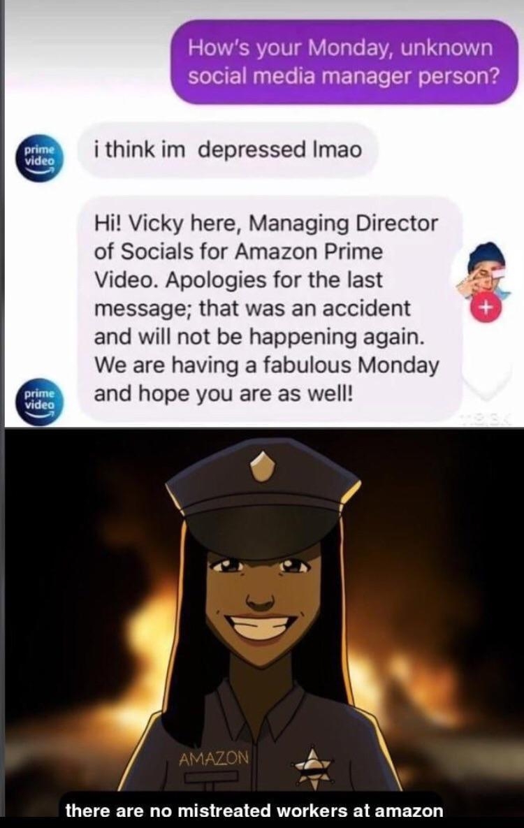 Hows your Monday unknown social media manager person i think im depressed Imao Hi Vicky here Managing Director of Socials for Amazon Prime Video Apologies for the last message that was an accident and will not be happening again We are having a fabulous Monday and hope you are as well oy there are no mistreated workers at amazon