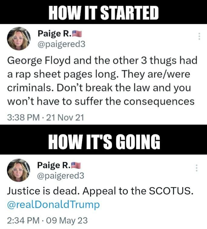 HOW IT STARTED PaigeRm paigered3 George Floyd and the other 3 thugs had arap sheet pages long They arewere criminals Dont break the law and you wont have to suffer the consequences 338 PM 21 Nov 21 Paige R paigered3 Justice is dead Appeal to the SCOTUS realDonaldTrump 234 PM 09 May 23