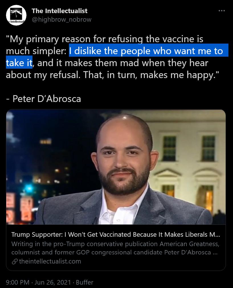 The Intellectualist highbrow_nobrow My primary reason for refusing the vaccine is 20187l Y10 0T o Tl We T 11 SR g TN o Te o V g TRV g 1 o take it and it makes them mad when they hear about my refusal That in turn makes me happy Peter DAbrosca i PR Trump Supporter Wont Get Vaccinated Because It Makes Liberals M Writing in the pro Trump conservative publication American Greatness columnist and forme