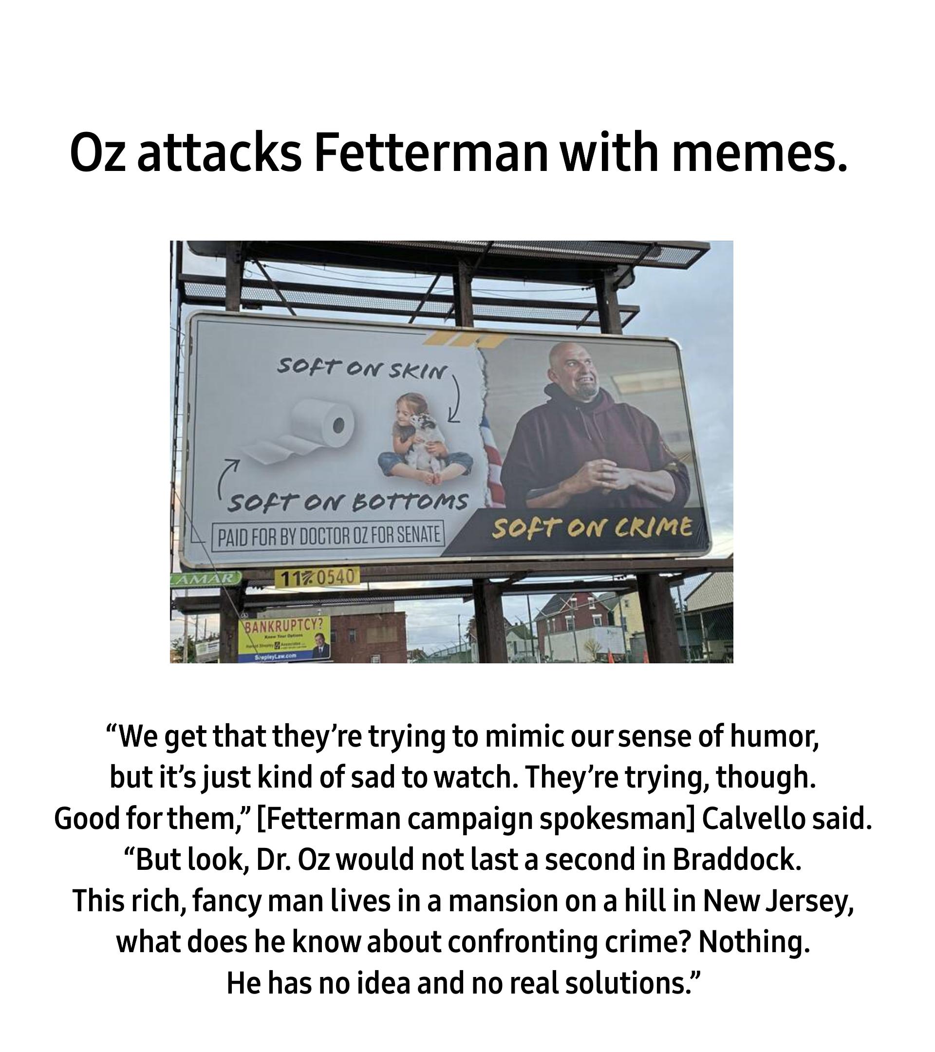 0z attacks Fetterman with memes We get that theyre trying to mimic our sense of humor butitsjust kind of sad to watch Theyre trying though Good forthem Fetterman campaign spokesman Calvello said But look Dr 0z would not last a second in Braddock This rich fancy man lives ina mansion on a hillin New Jersey what does he know about confronting crime Nothing He has no idea and no real solutions