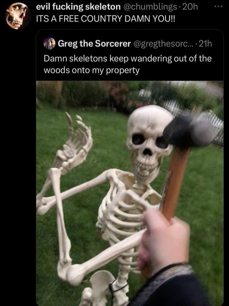 evil fucking skeleton chumblings 20h ITS A FREE COUNTRY DAMN YOU 1 Greg the Sorcerer gregthesorc 21h Damn skeletons keep wandering out of the woods onto my property