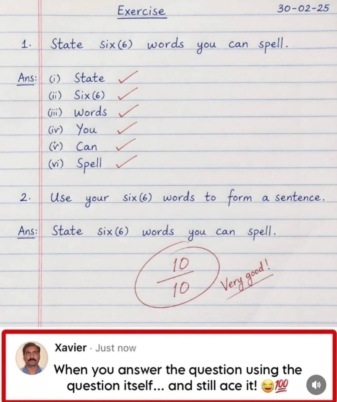 Exercise 30-02-25 1. State six(6) words you can spell. Ans: (i) State (ii) Six(6) (iii) Words (iv) You (v) Can (vi) Spell 2. Use your six(6) words to form a sentence. Ans: State six(6) words you can spell. 10/10 Very good! Xavier Just now When you answer the question using the question itself... and still ace it! 😂💯