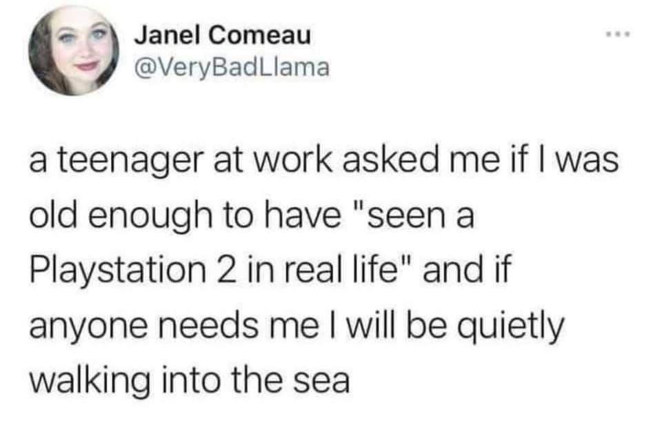 Janel Comeau 4 VeryBadLlama a teenager at work asked me if was old enough to have seen a Playstation 2 in real life and if anyone needs me will be quietly walking into the sea