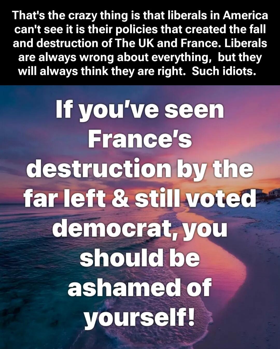 That's the crazy thing is that liberals in America can't see it is their policies that created the fall and destruction of The UK and France. Liberals are always wrong about everything, but they will always think they are right. Such idiots. If you've seen France's destruction by the far left & still voted democrat, you should be ashamed of yoursel