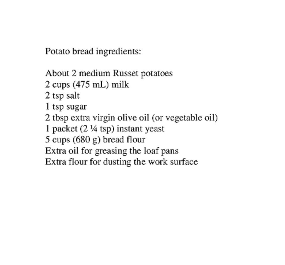 Potato bread ingredients About 2 medium Russet potatoes 2 cups 475 mL milk 2tsp salt 1 tsp sugar 2 thsp extra virgin oive oil or vegetable oil 1 packet 2 tsp instant yeast 5 cups 680 g bread flour Extra oil for greasing the loaf pans Extra flour for dusting the work surface