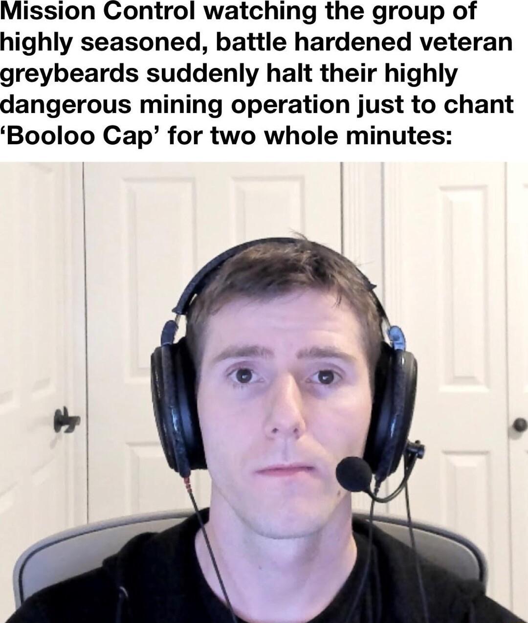 Mission Control watching the group of highly seasoned battle hardened veteran greybeards suddenly halt their highly dangerous mining operation just to chant Booloo Cap for two whole minutes