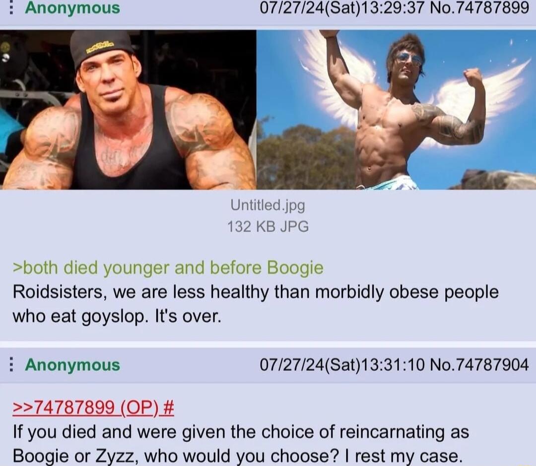 Anonymous 0727245at132937 No74787899 Roidsisters we are less healthy than morbidly obese people who eat goyslop Its over i Anonymous 0727124Sat133110 No74787904 74787899 OP If you died and were given the choice of reincarnating as Boogie or Zyzz who would you choose rest my case