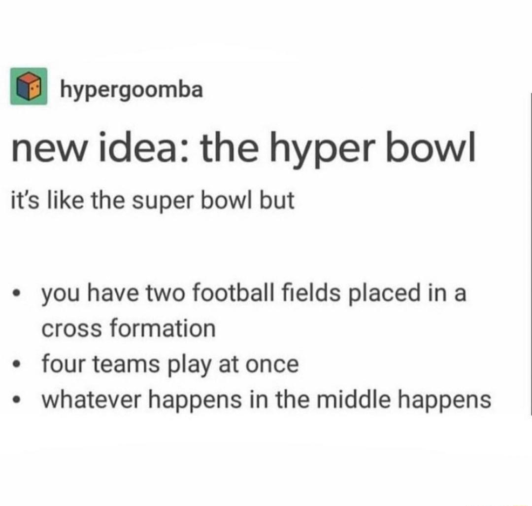 hypergoomba new idea the hyper bowl its like the super bowl but you have two football fields placed in a cross formation four teams play at once whatever happens in the middle happens