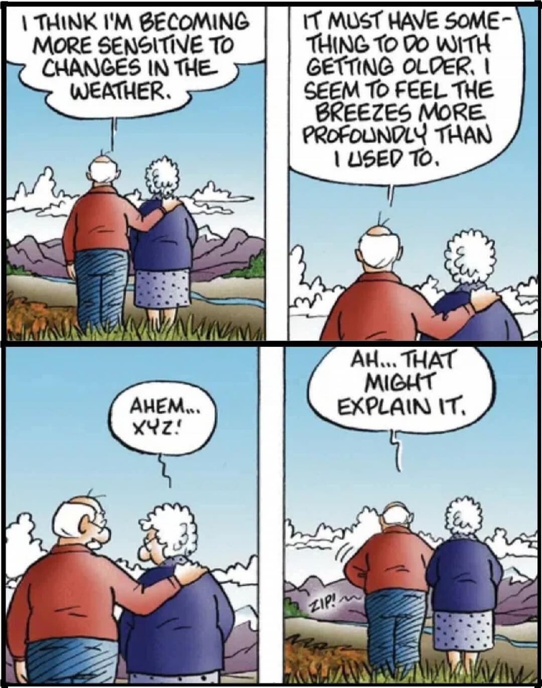 I THINK I'M BECOMING MORE SENSITIVE TO CHANGES IN THE WEATHER.
IT MUST HAVE SOMETHING TO DO WITH GETTING OLDER, I SEEM TO FEEL THE BREEZES MORE PROFOUNDLY THAN I USED TO.
AHEM... X Y Z.
AH... THAT MIGHT EXPLAIN IT.