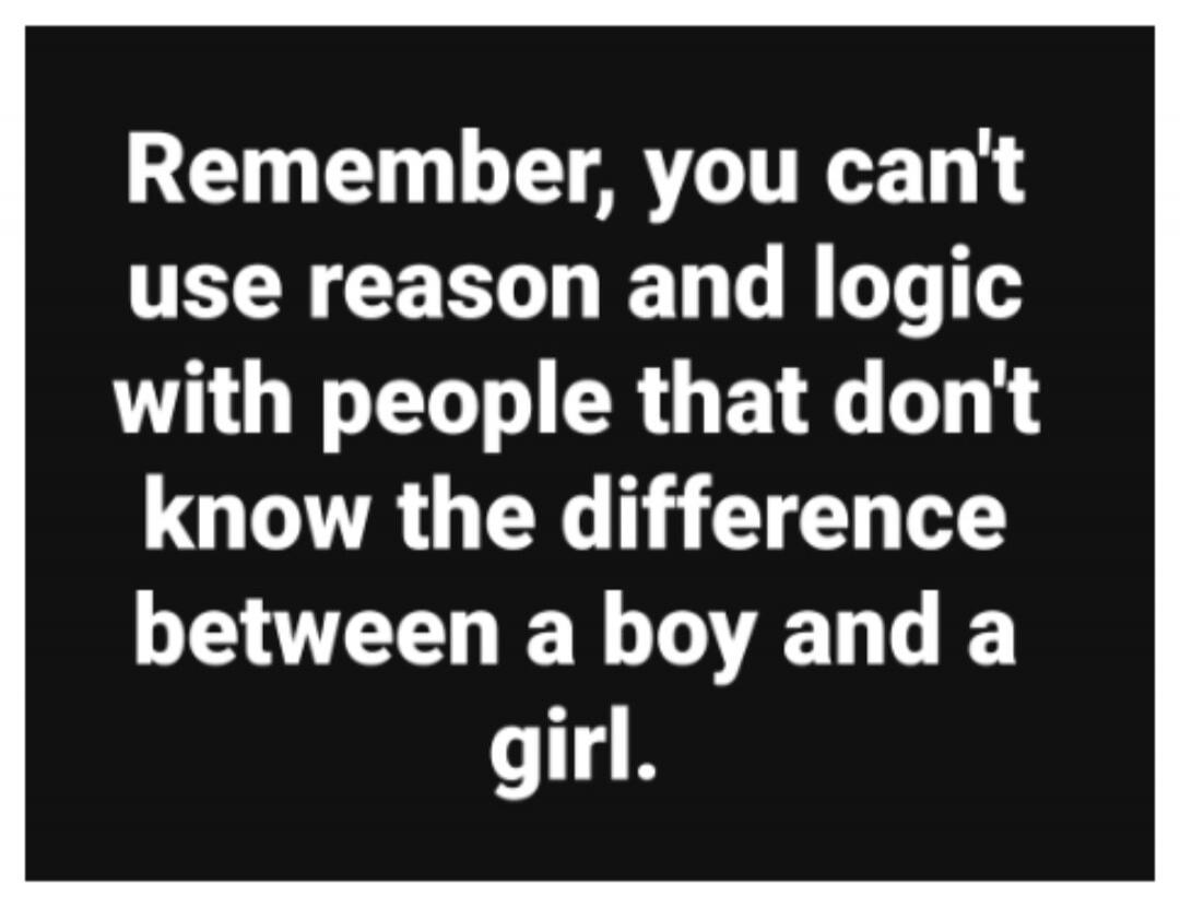 Remember, you can't use reason and logic with people that don't know the difference between a boy and a girl.