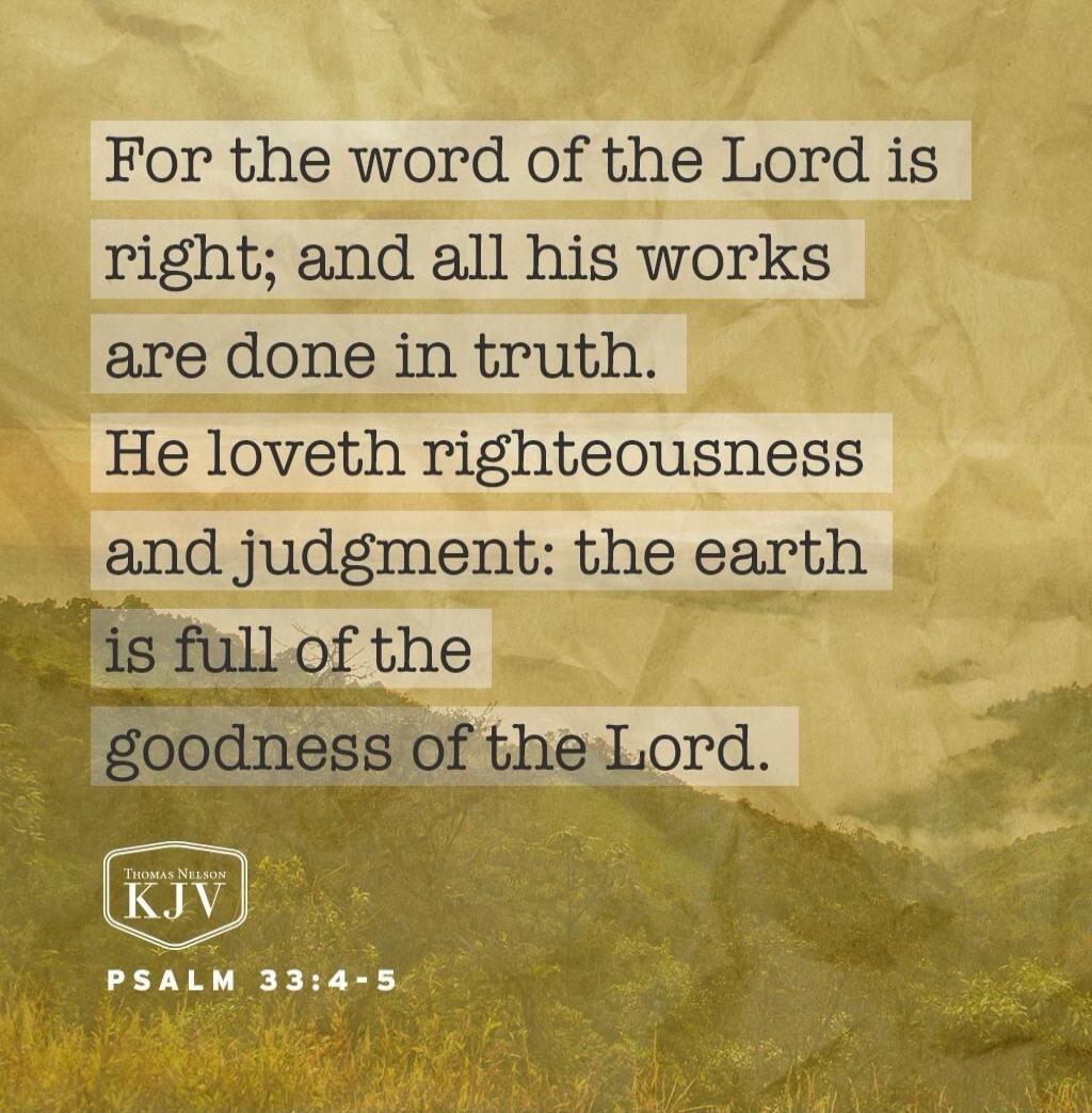 For the word of the Lord is right; and all his works are done in truth. He loveth righteousness and judgment: the earth is full of the goodness of the Lord. Psalm 33:4-5