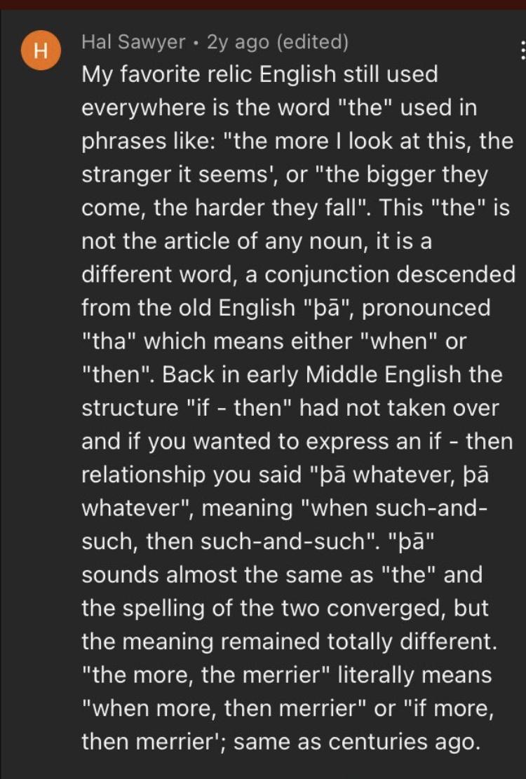 Hal Sawyer 2y ago edited VAVA e Tgi CR Tol e RS 1 NVEYLe everywhere is the word the used in phrases like the more look at this the stranger it seems or the bigger they come the harder they fall This the is not the article of any noun itis a different word a conjunction descended from the old English pa pronounced tha which means either when or then Back in early Middle English the structure if the
