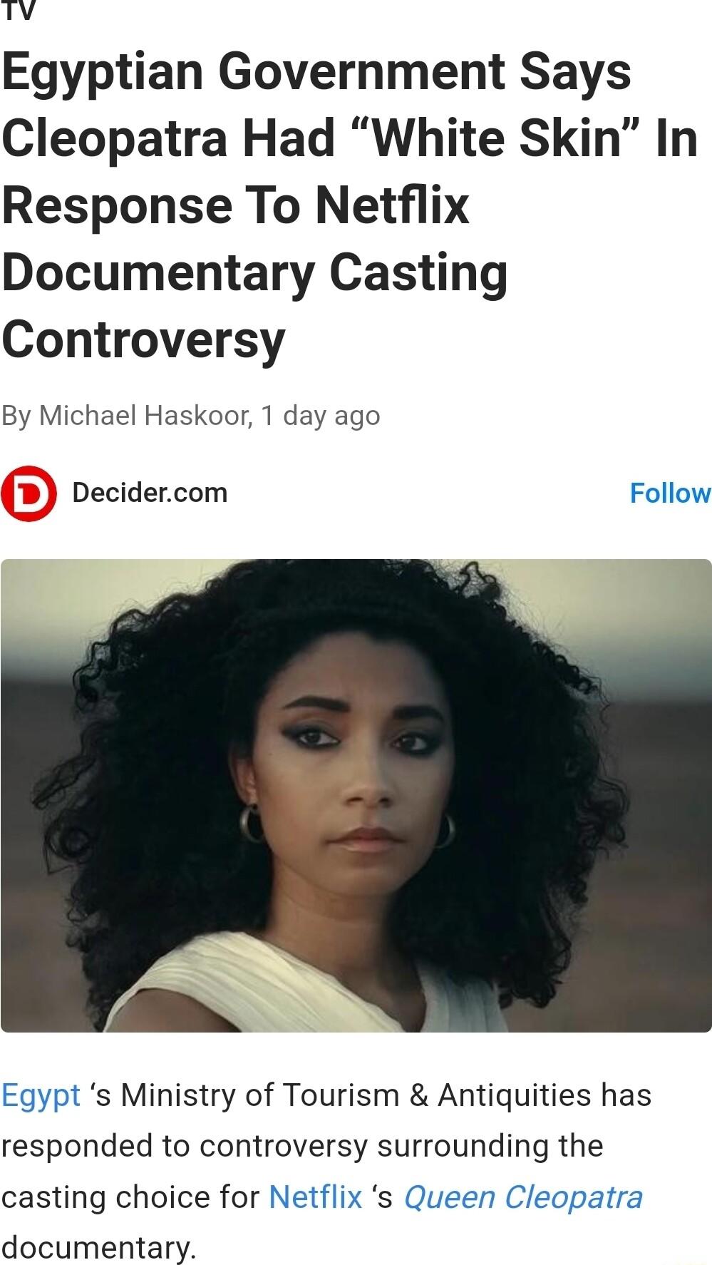 LAA Egyptian Government Says Cleopatra Had White Skin In Response To Netflix Documentary Casting Controversy By Michael Haskoor 1 day ago Decidercom Follow N Egypt s Ministry of Tourism Antiquities has responded to controversy surrounding the casting choice for Netflix s Queen Cleopatra documentary