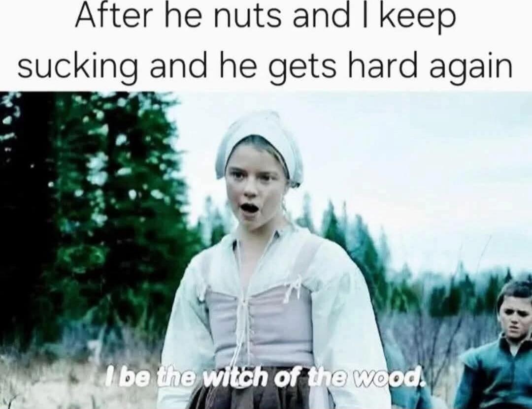 After he nuts and I keep sucking and he gets hard again. I be the witch of the wood.
