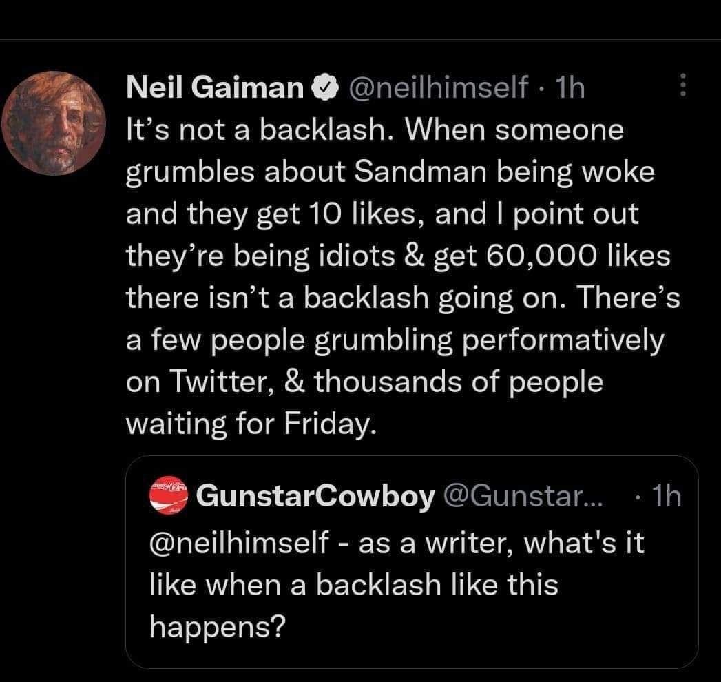 Neil Gaiman neilhimself 1h Its not a backlash When someone grumbles about Sandman being woke and they get 10 likes and point out theyre being idiots get 60000 likes there isnt a backlash going on Theres a few people grumbling performatively on Twitter thousands of people NN R e A GunstarCowboy Gunstar 1h neilhimself as a writer whats it UCRVAEREYLELER BITERGTS happens