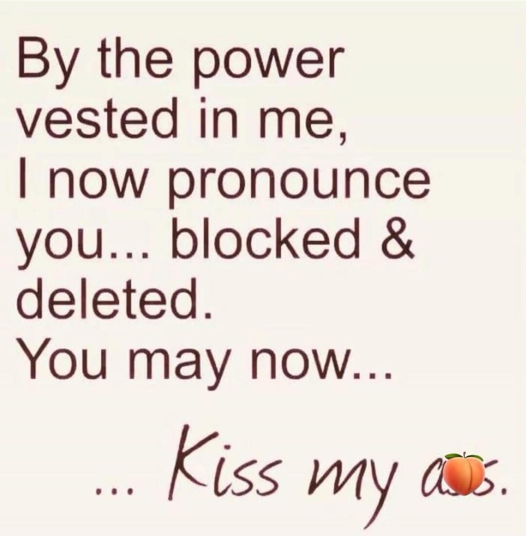 By the power vested in me, I now pronounce you... blocked & deleted. You may now... Kiss my ass.