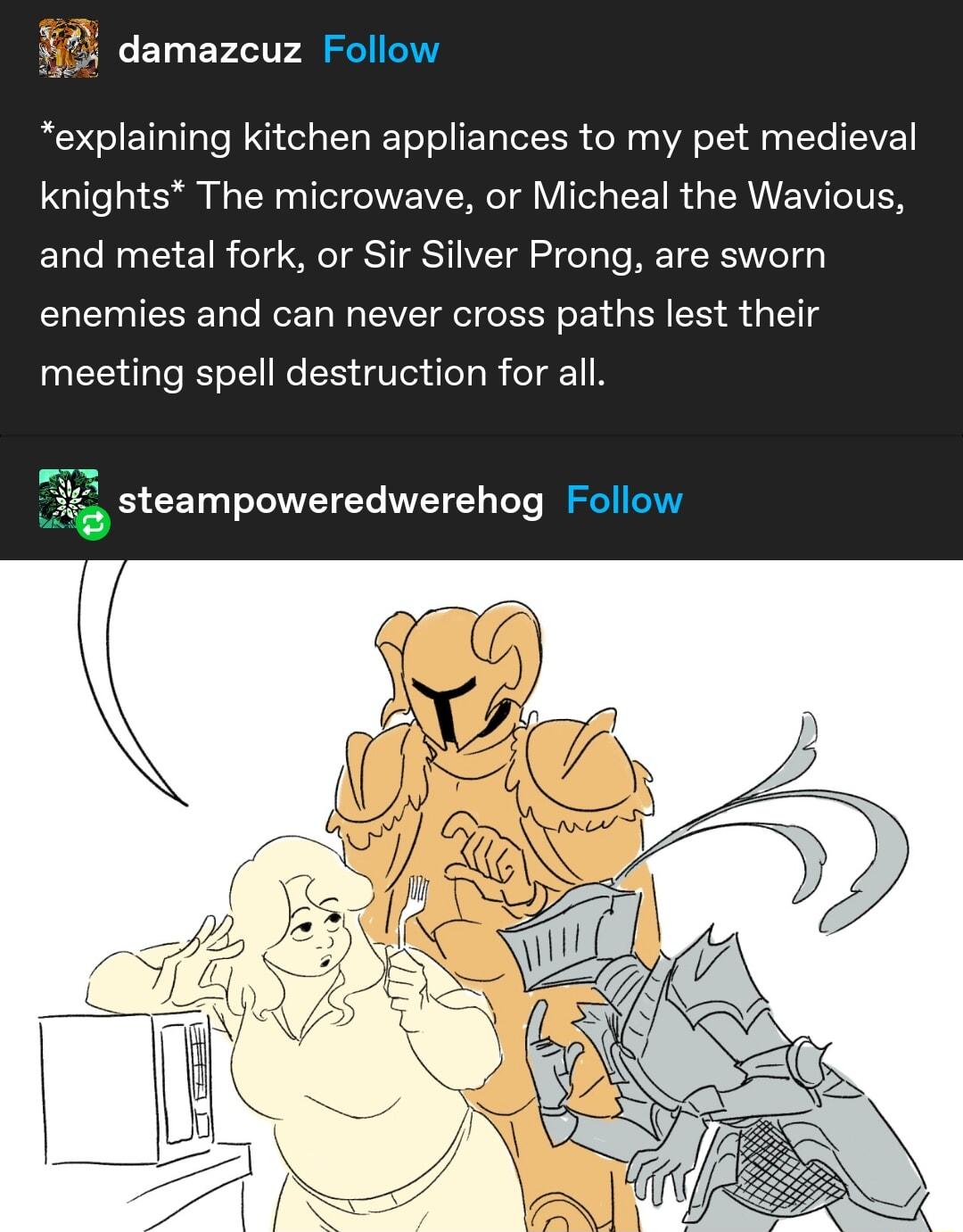 87 damazcuz explaining kitchen appliances to my pet medieval knights The microwave or Micheal the Wavious and metal fork or Sir Silver Prong are sworn enemies and can never cross paths lest their meeting spell destruction for all