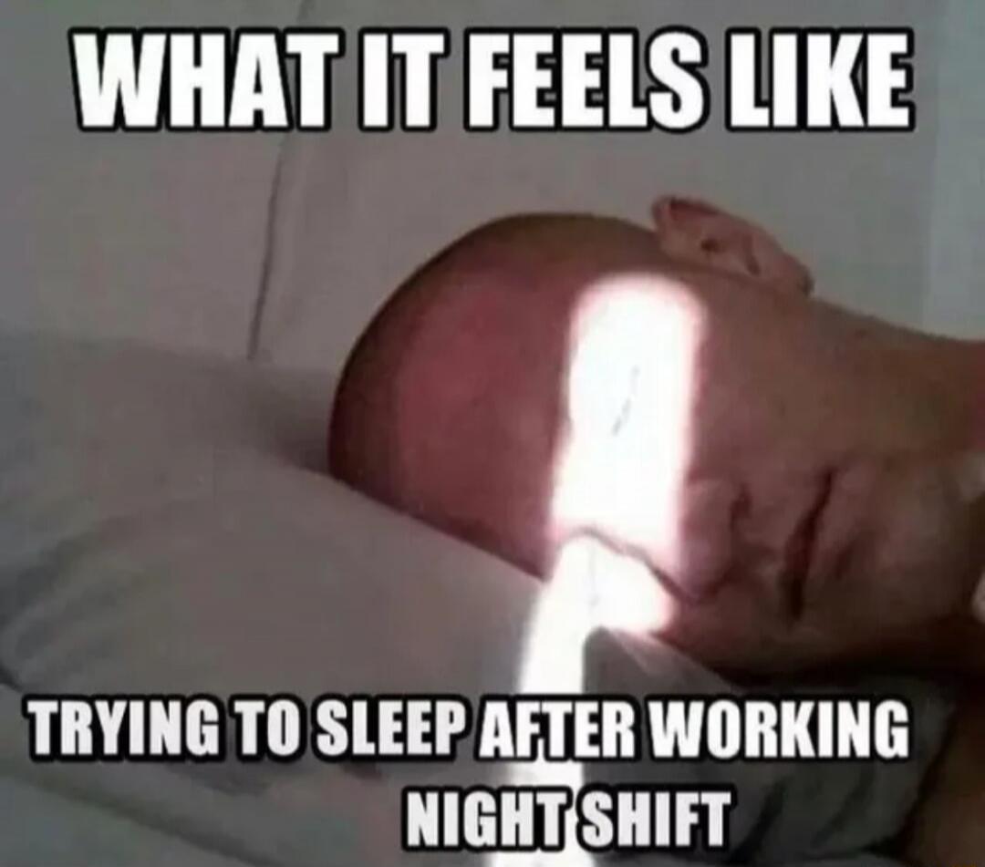 WHAT IT FEELS LIKE
TRYING TO SLEEP AFTER WORKING NIGHT SHIFT