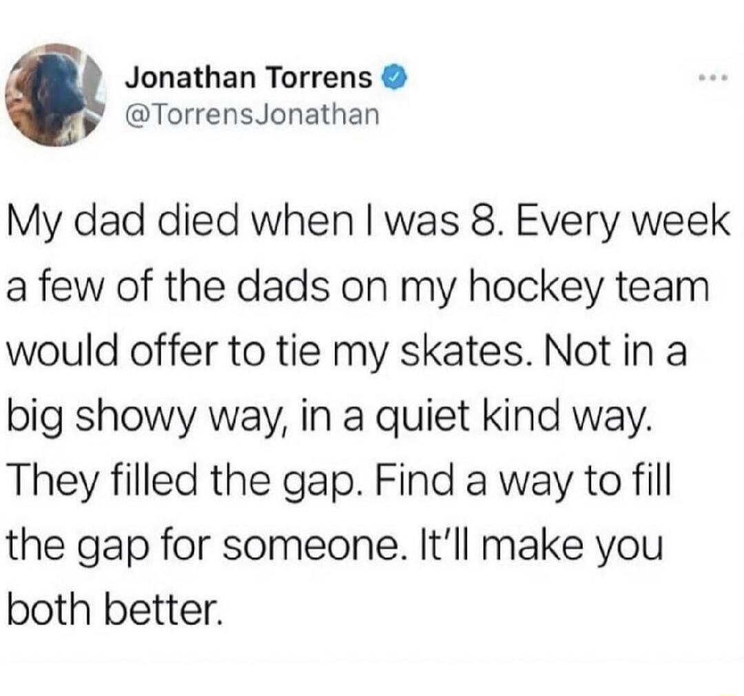 My dad died when I was 8. Every week a few of the dads on my hockey team would offer to tie my skates. Not in a big showy way, in a quiet kind way. They filled the gap. Find a way to fill the gap for someone. It’ll make you both better.