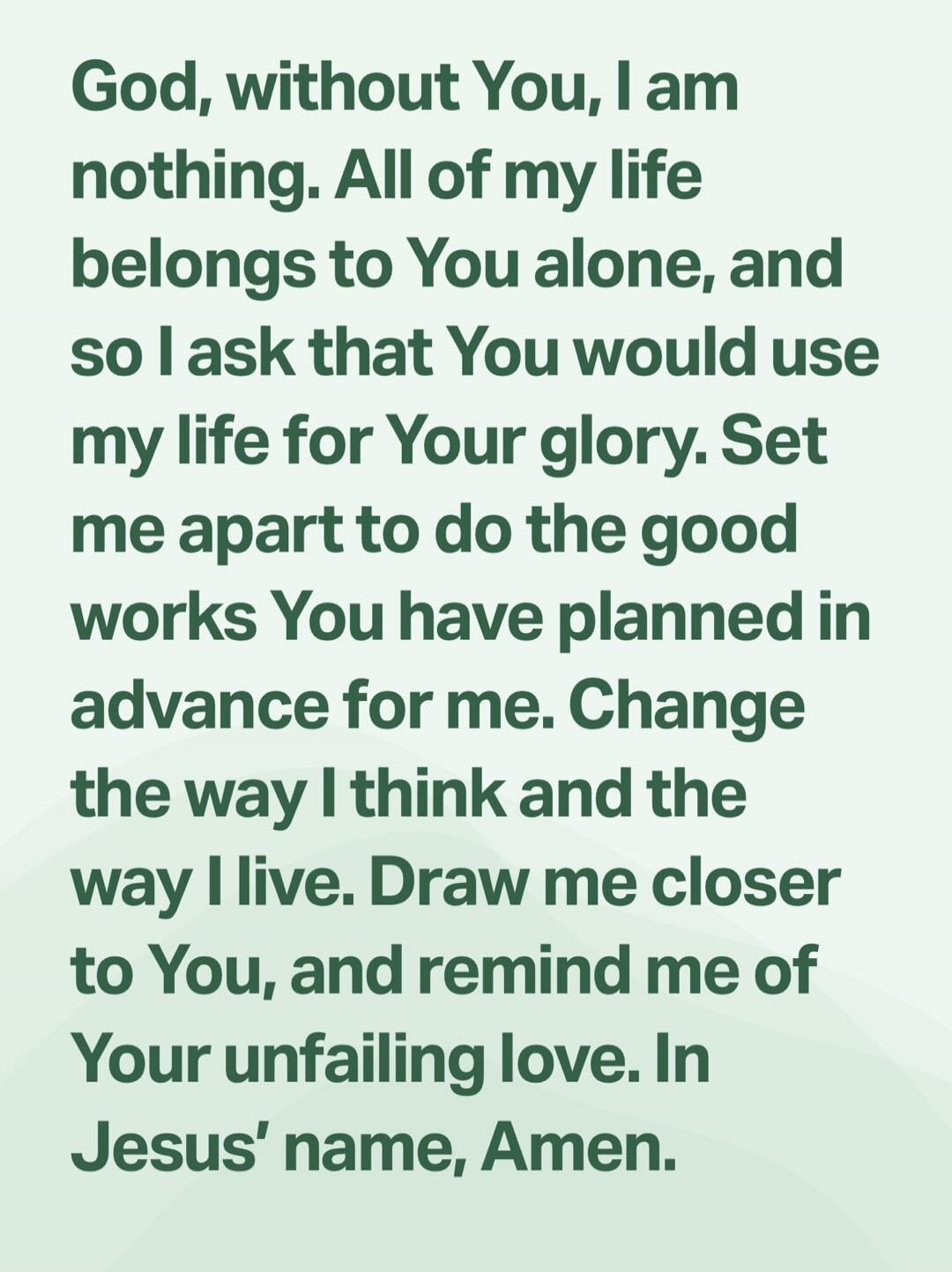 God, without You, I am nothing. All of my life belongs to You alone, and so I ask that You would use my life for Your glory. Set me apart to do the good works You have planned in advance for me. Change the way I think and the way I live. Draw me closer to You, and remind me of Your unfailing love. In Jesus’ name, Amen.