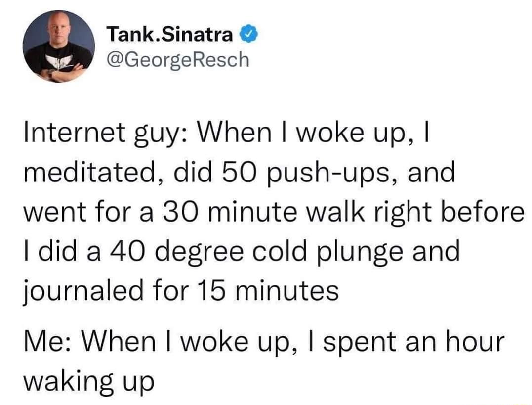TankSinatra GeorgeResch Internet guy When woke up meditated did 50 push ups and went for a 30 minute walk right before did a 40 degree cold plunge and journaled for 15 minutes Me When woke up spent an hour waking up