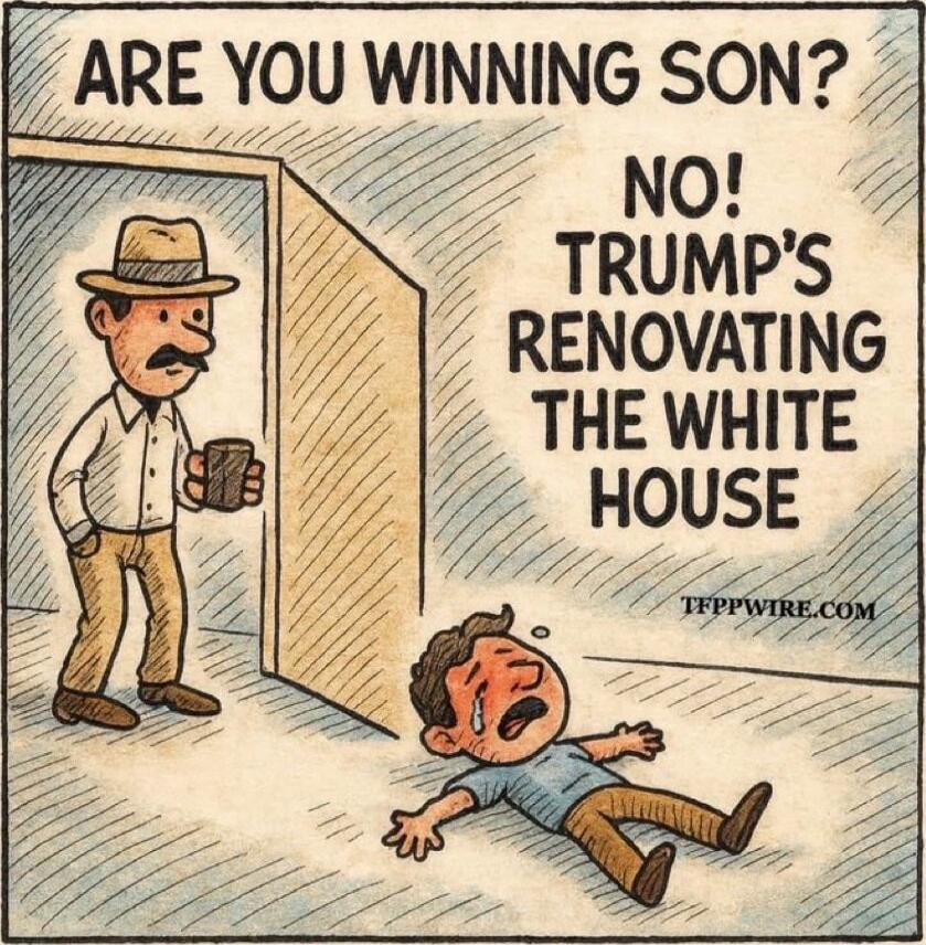 ARE YOU WINNING SON?
NO! TRUMP'S RENOVATING THE WHITE HOUSE