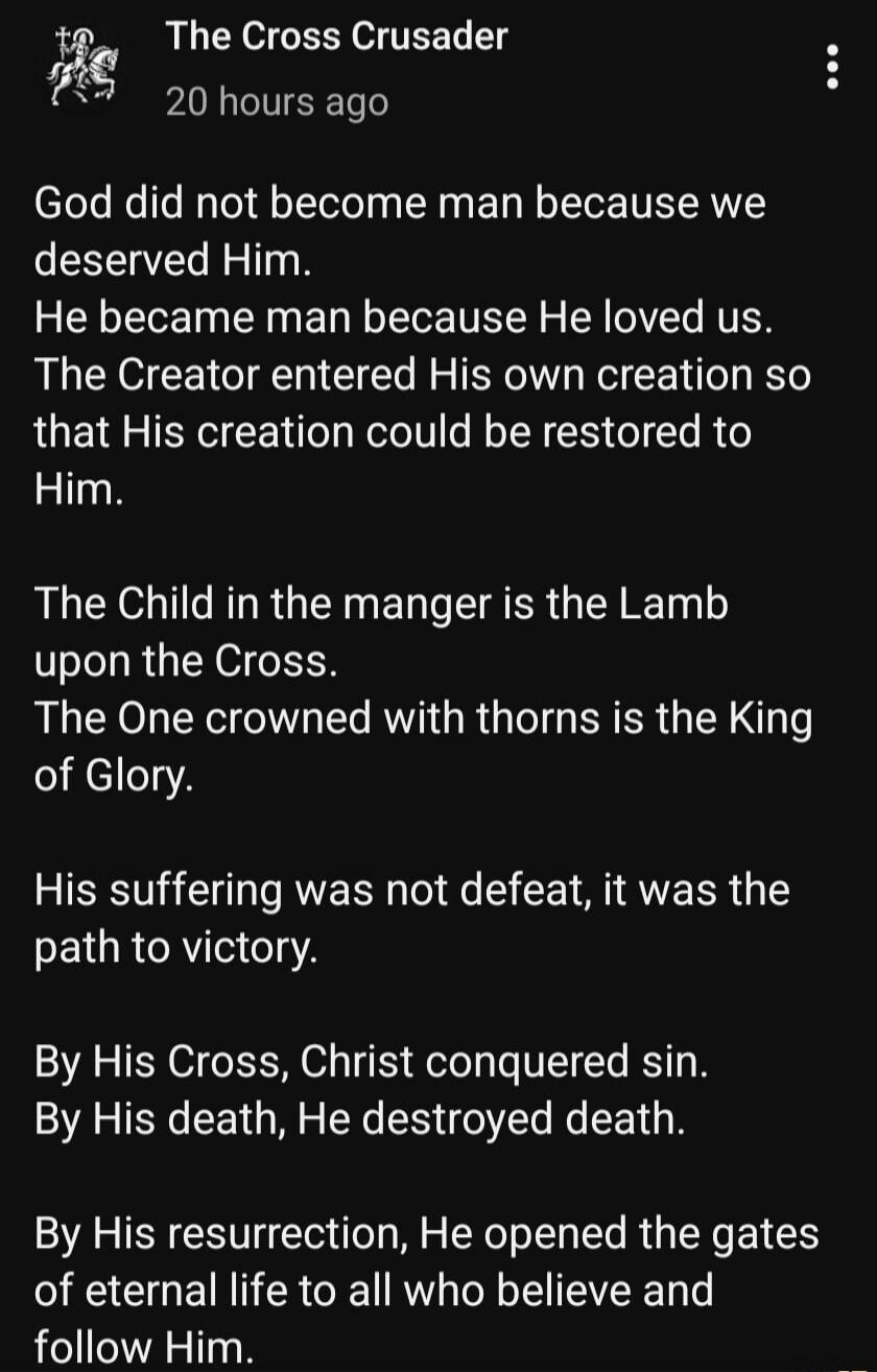 God did not become man because we deserved Him. He became man because He loved us. The Creator entered His own creation so that His creation could be restored to Him. The Child in the manger is the Lamb upon the Cross. The One crowned with thorns is the King of Glory. His suffering was not defeat, it was the path to victory. By His Cross, Christ co