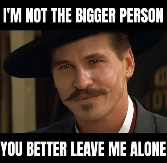 I'M NOT THE BIGGER PERSON YOU BETTER LEAVE ME ALONE