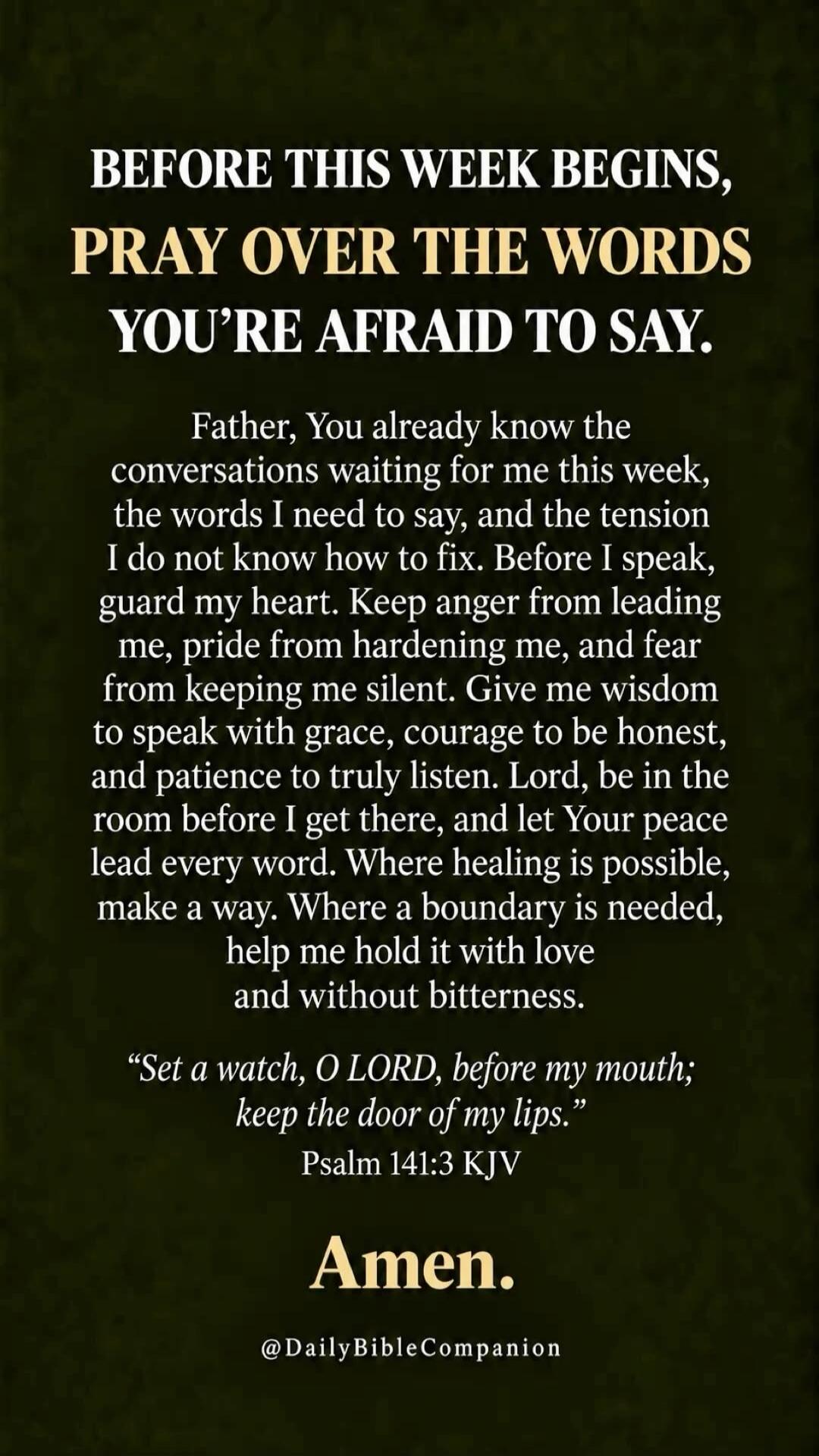 Before this week begins, pray over the words you're afraid to say. Father, You already know the conversations waiting for me this week, the words I need to say, and the tension I do not know how to fix. Before I speak, guard my heart. Keep anger from leading me, pride from hardening me, and fear from keeping me silent. Give me wisdom to speak with 