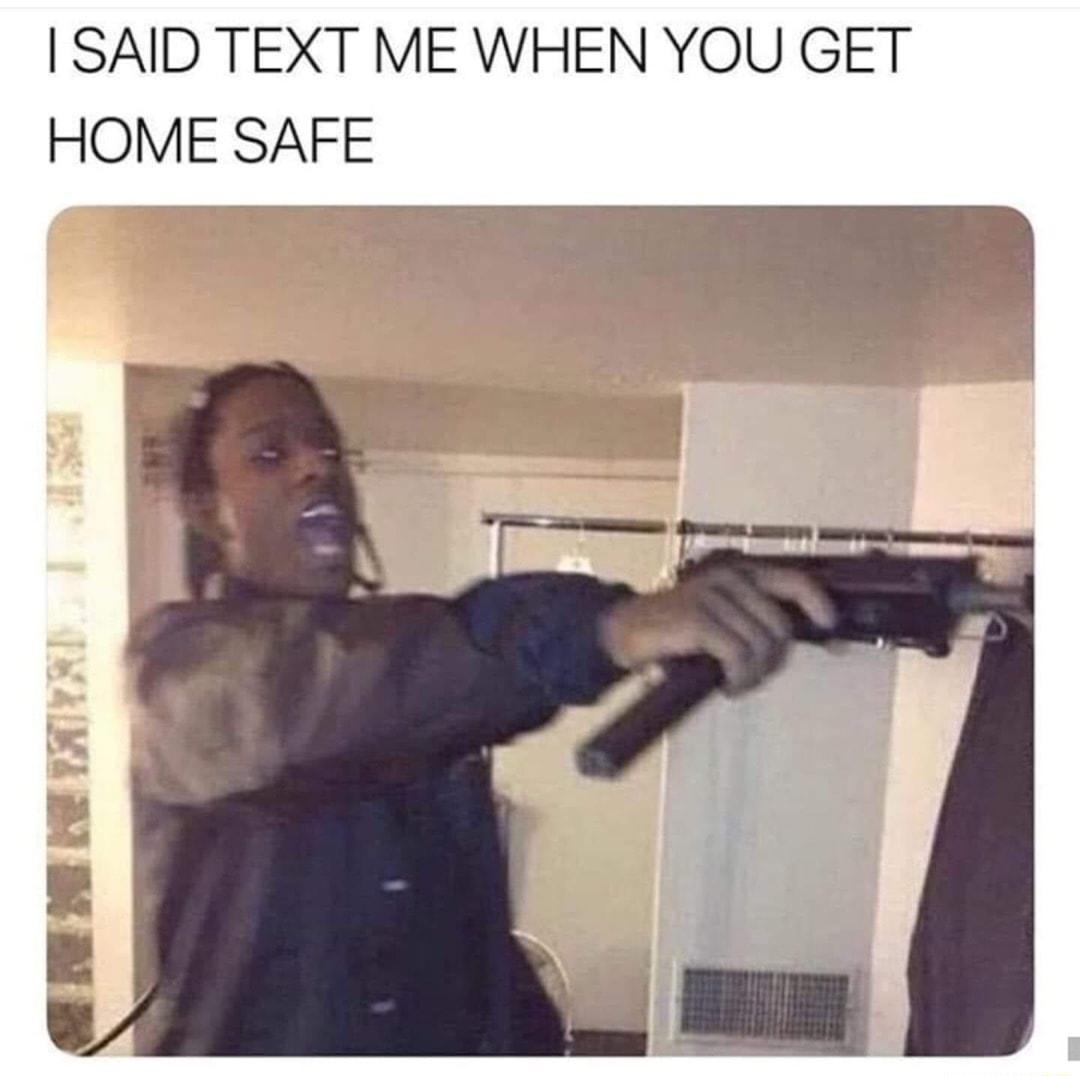 SAID TEXT ME WHEN YOU GET HOME SAFE
